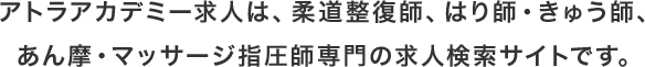 アトラアカデミー求人は、柔道整復師、はり師・きゅう師、あん摩・マッサージ指圧師専⾨の求⼈検索サイトです。