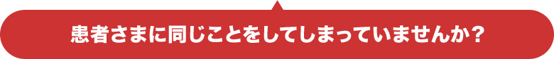 患者さまに同じことをしてしまっていませんか?