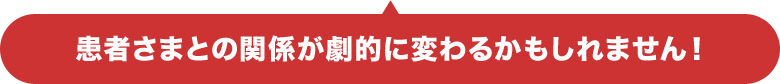 患者さまとの関係が劇的に変わるかもしれません!