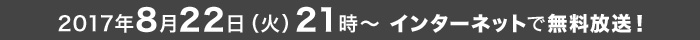 2017年8月22日(火)21時～ インターネットで無料放送!