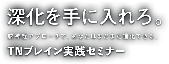 深化を手に入れろ。脳神経アプローチで、あなたはまだまだ進化できる。TNブレイン実践セミナー